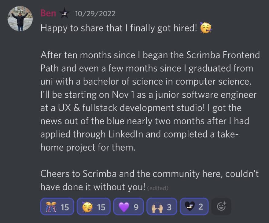 Ben's I Got Hired Story - Happy to share that I finally got hired! After ten months since I began the Scrimba Frontend Path and even a few months since I graduated from uni with a bachelor of science in computer science, I'll be starting on Nov 1 as a junior software engineer at a UX & fullstack development studio! I got the news out of the blue nearly two months after I had applied through LinkedIn and completed a take-home project for them. Cheers to Scrimba and the community here, couldn't have done it without you!