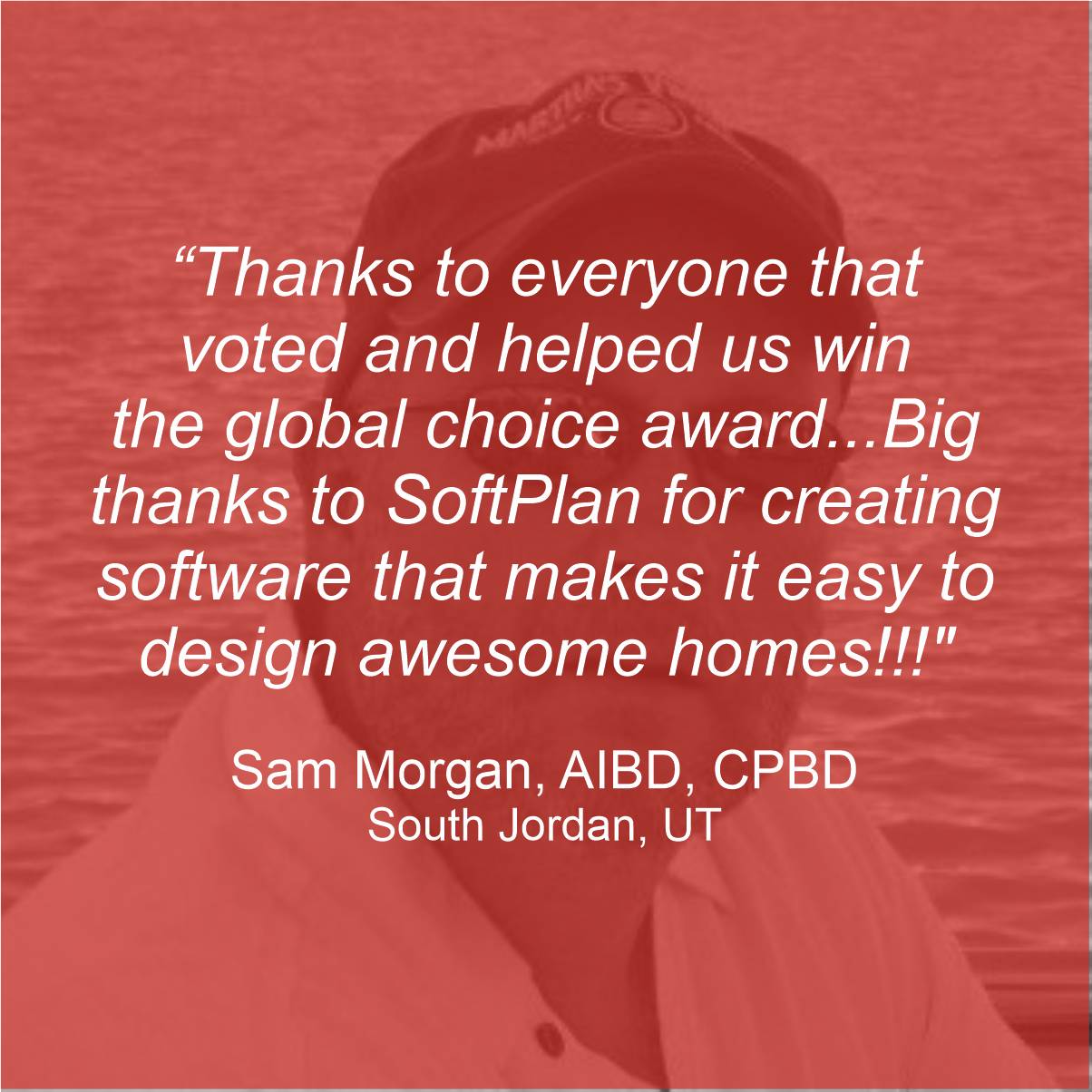 "Thanks to everyone that voted and helped us win the Global Choice award...big thanks to SoftPlan for creating software that makes it easy to design awesome homes!!!" - Sam Morgan, AIBD, CPBD, South Jordan, UT