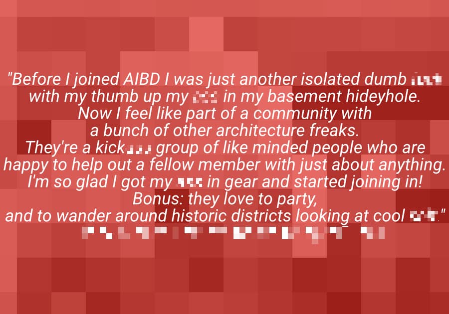 "Before I joined AIBD I was just another isolate dumb [CENSORED] with my thumb up my [CENSORED] in my basement hideyhole. Now I feel like part of a community with a bunch of other architecture freaks. They're a kick[CENSORED] group of like minded people who are happy to help out a fellow member with just about anything. I'm so glad I got my [CENSORED] in gear and started joining in! Bonus: they love to party, and to wander around historic districts looking at cool [CENSORED]." - [CENSORED], [CENSORED]