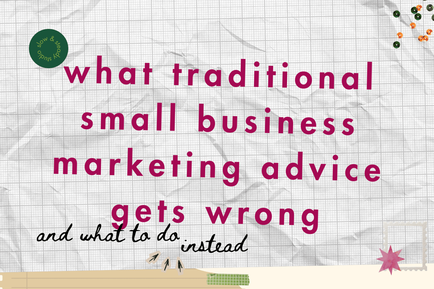 Collage on graph paper that says "what traditional small business marketing advice gets wrong and what to do instead." There is a dark green and lime slow and steady logo in the top left corner, green and orange sequins and a pink water colour cut out sta