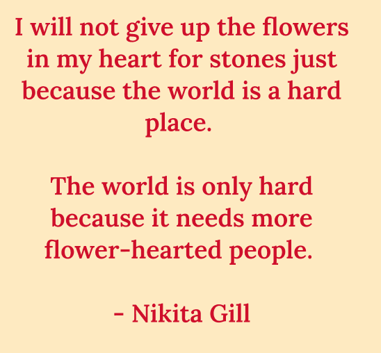A poem by Nikita Gill: I will not give up the flowers in my heart for stones just because the world is a hard place. The world is only hard because it needs more flower-hearted people.