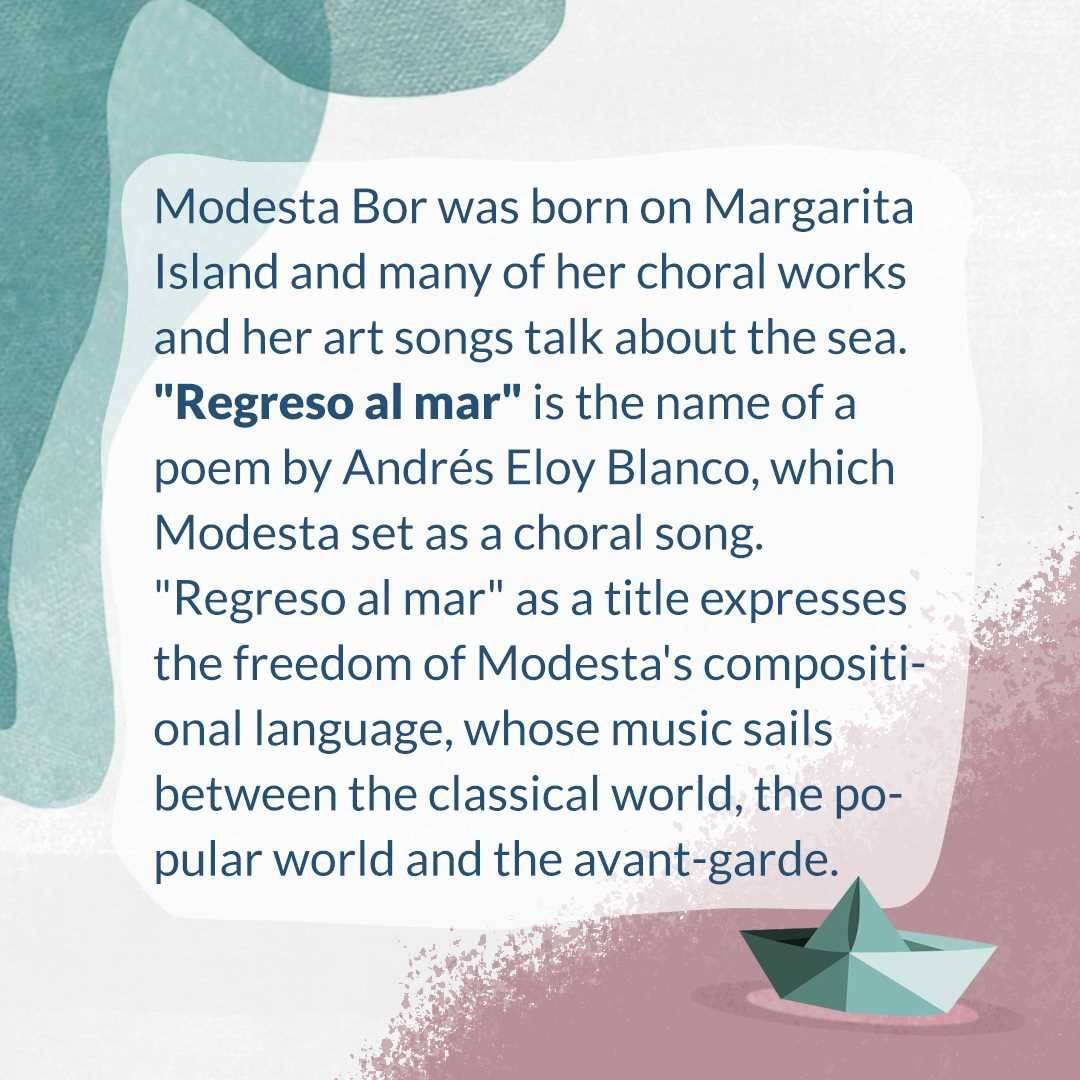 Did you know, where the titel "Regreso al Mar" comes from? 

🇩🇪
Modesta Bor ist auf Margarita Insel geboren und viele von ihren Chorwerken und ihren Kunstliedern sprechen über das Meer. „Regreso al mar“ ist der Name eines Gedichts von Andrés Eloy Blanco, was Modesta als Chorlied vertonte. „Regreso al mar“ als Titel drückt die Freiheit der kompositorischen Sprache Modestas aus, deren Musik zwischen der klassischen Welt, der populären Welt und dem Avantgarde segelt.

🇪🇸
Modesta Bor nació en la Isla de Margarita y muchas de sus obras corales y de sus canciones artísticas hacen referencia al mar. “Regreso al mar” es el nombre del poema de Andrés Eloy Blanco que Modesta musicalizó  en canción coral. “Regreso al mar”es un título que expresa la libertad del lenguaje compositivo de Modesta, cuya música navega entre lo clásico, lo popular y lo vanguardista