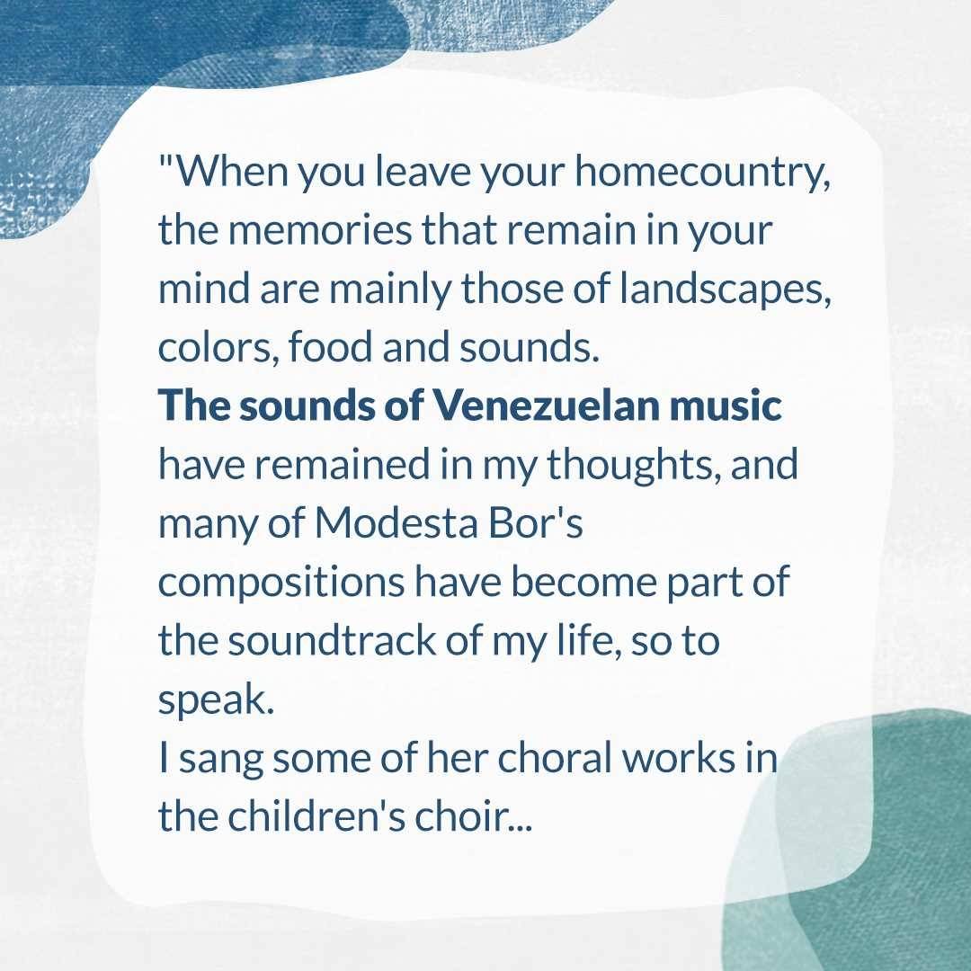 "When you leave your homecountry, the memories that remain in your mind are mainly those of landscapes, colors, culinary dishes and sounds. The sounds of Venezuelan music have remained in my thoughts, and for several years I have developed a great interest in the music of Modesta Bor. Many of her compositions are part of the soundtrack of my life, so to speak; I have sung some of her choral works since I was a child in the children's choir, and as an adult I discovered her chamber music, her brilliant piano music, her art songs and her orchestral works."

Ricardo Navas Valbuena

🇩🇪
"Wenn man seine Heimat verlässt, bleiben vor allem solche Erinnerungen im Kopf: Landschaften, Farben, kulinarische Gerichte und Klänge. Die Klänge der venezolanischen Musik sind in meinen Gedanken geblieben und seit einigen Jahren entwickle ich ein großes Interesse für die Musik von Modesta Bor. Viele von ihren Kompositionen gehören sozusagen zum Soundtrack meines Lebens, einige ihrer Chorwerke habe ich seit meiner Kindheit im Kinderchor gesungen und als Erwachsener habe ich ihre Kammermusik, ihre geniale Klaviermusik, ihre Kunstlieder und ihre Orchesterwerke entdeckt."

Ricardo Navas Valbuena

🇪🇸
“Cuando uno se va de su país, los recuerdos se quedan en la memoria: paisajes, colores, comidas, sonidos. En lo personal siempre vienen a mi mente los sonidos de la música venezolana y desde hace algunos años he desarrollado un gran interés por la música de Modesta Bor. Muchas de sus composiciones se han convertido en parte de la banda sonora de mi vida, su obras corales las he cantado desde mi niñez y ya de adulto he descubierto su música de cámara y su increíble música para piano, sus canciones artísticas y su música orquestal.” 

Ricardo Navas Valbuena

#modestabor #venezuelanmusicians #femalecomposers