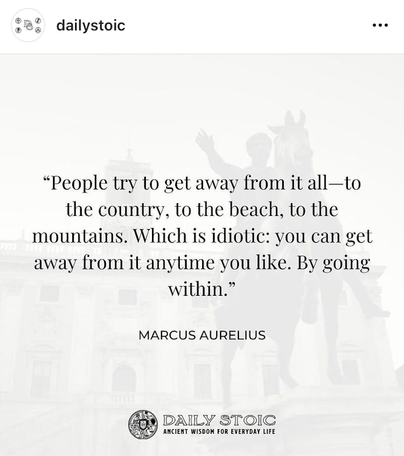 People try to get away from it all—to the country, to the beach, to the mountains. Which is idiotic: you can get away from it anytime you like. By going within. —Marcus Aurelius