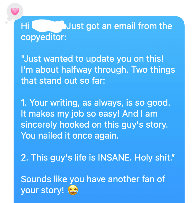 Just got an email from the copyeditor.: "Just wanted to update you on this! I'm about halfuway through. Two thing that stand out so far: 1. Your writing, as always, is so good. It makes my job so easy! And I am sincerely hooked on this guy's story. You nailed it once again. 2. This guy's life is INSANE. Holy shit." Sounds like you have another fan of your story!