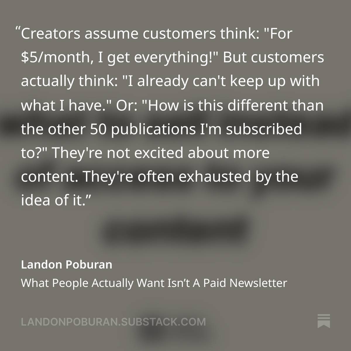 A quote from Landon Poburan's Substack article entitled What People Actually Want Isn't A Paid Newsletter. The quote: "Creators assume customers think: "For $5/month, I get everything!"  But customers actually think: "I already can't keep up with what I have."  Or: "How is this different than the other 50 publications I'm subscribed to?"  They're not excited about more content. They're often exhausted by the idea of it."