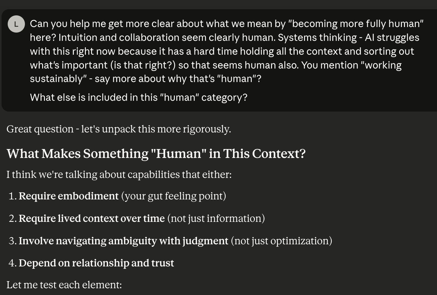 A screen shot of questions from "L" and answers from AI. The questions: Can you help me get more clear about what we mean by "becoming more fully human" here? Intuition and collaboration seem clearly human. Systems thinking - AI struggles with this right now because it has a hard time holding all the context and sorting out what's important (is that right?) so that seems human also. You mention "working sustainably" - say more about why that's "human"?   What else is included in this "human" category? The start of the AI answer: Great question - let's unpack this more rigorously. What Makes Something "Human" in This Context? I think we're talking about capabilities that either:  Require embodiment (your gut feeling point) Require lived context over time (not just information) Involve navigating ambiguity with judgment (not just optimization) Depend on relationship and trust  Let me test each element: [end of screen shot]
