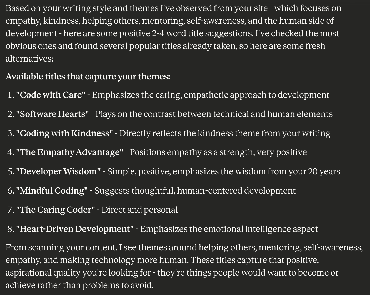 Screen shot of claude.ai text that reads: Based on your writing style and themes I've observed from your site - which focuses on empathy, kindness, helping others, mentoring, self-awareness, and the human side of development - here are some positive 2-4 word title suggestions. I've checked the most obvious ones and found several popular titles already taken, so here are some fresh alternatives: Available titles that capture your themes:  "Code with Care" - Emphasizes the caring, empathetic approach to development "Software Hearts" - Plays on the contrast between technical and human elements "Coding with Kindness" - Directly reflects the kindness theme from your writing "The Empathy Advantage" - Positions empathy as a strength, very positive "Developer Wisdom" - Simple, positive, emphasizes the wisdom from your 20 years "Mindful Coding" - Suggests thoughtful, human-centered development "The Caring Coder" - Direct and personal "Heart-Driven Development" - Emphasizes the emotional intelligence aspect  From scanning your content, I see themes around helping others, mentoring, self-awareness, empathy, and making technology more human. These titles capture that positive, aspirational quality you're looking for - they're things people would want to become or achieve rather than problems to avoid.